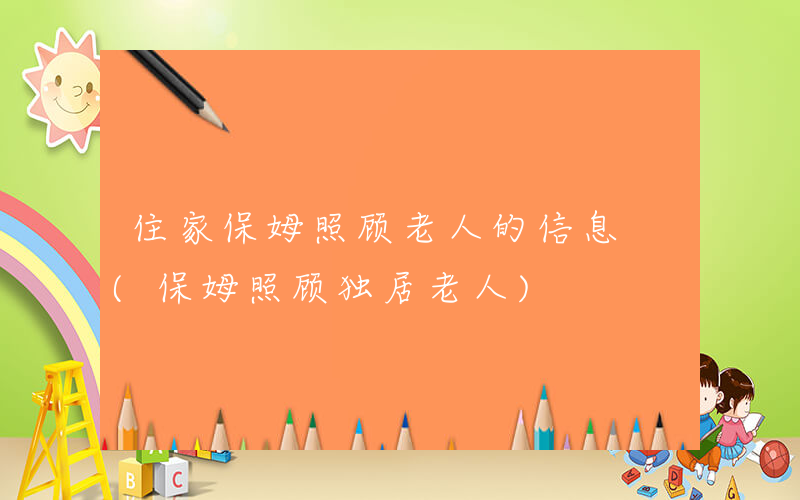 住家保姆照顾老人的信息 (保姆照顾独居老人)